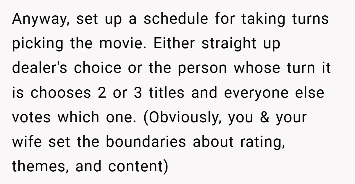 Anyway, set up a schedule for taking turns picking the movie. Either straight up dealer's choice or the person whose turn it is chooses 2 or 3 titles and everyone...