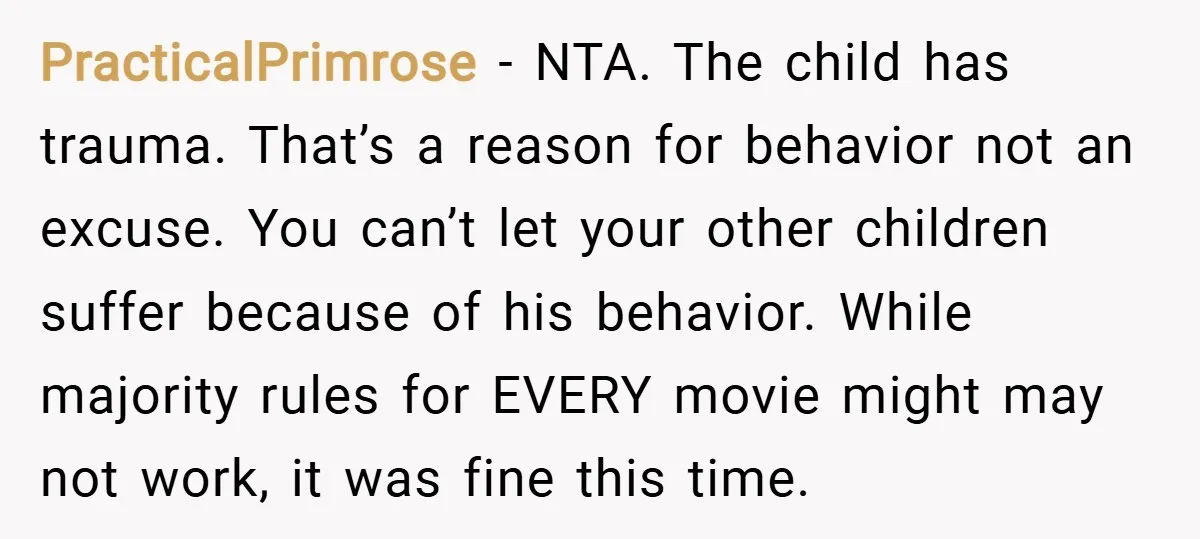 PracticalPrimrose − NTA. The child has trauma. That’s a reason for behavior not an excuse. You can’t let your other children suffer because of his behavior. While majority rules for...