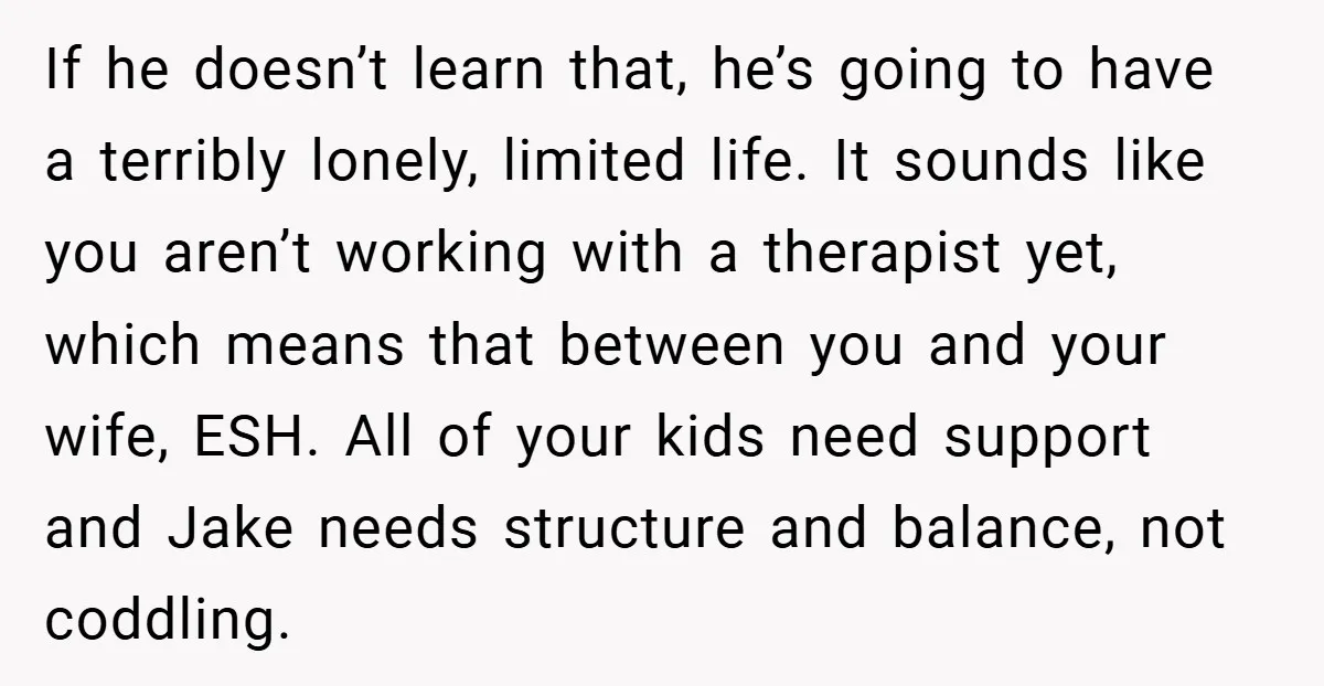 If he doesn’t learn that, he’s going to have a terribly lonely, limited life. It sounds like you aren’t working with a therapist yet, which means that between you and...