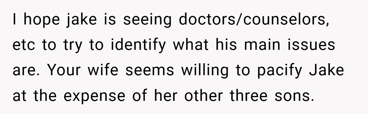 I hope jake is seeing doctors/counselors, etc to try to identify what his main issues are. Your wife seems willing to pacify Jake at the expense of her other three...