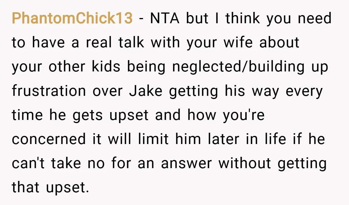 PhantomChick13 − NTA but I think you need to have a real talk with your wife about your other kids being neglected/building up frustration over Jake getting his way every...