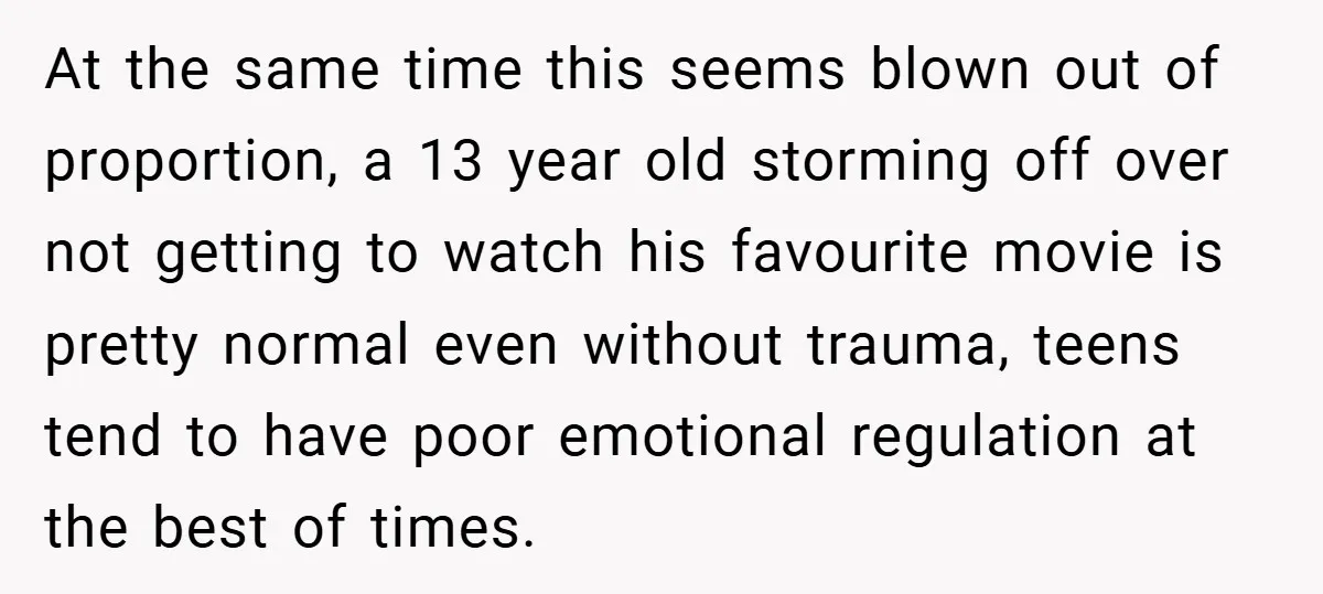 At the same time this seems blown out of proportion, a 13 year old storming off over not getting to watch his favourite movie is pretty normal even without trauma,...