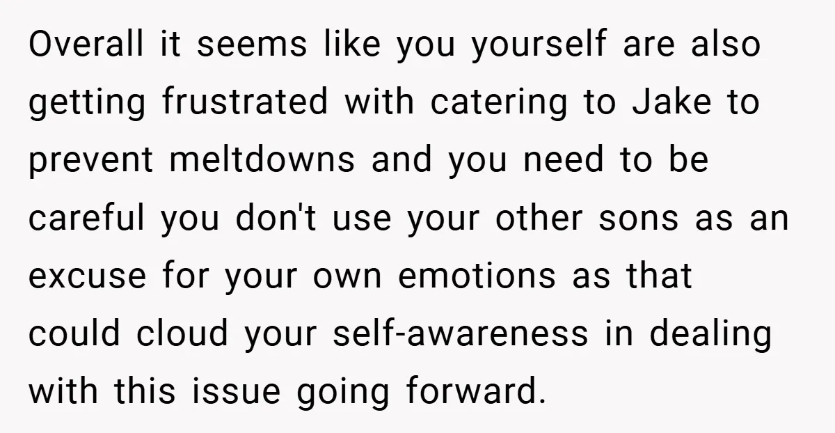 Overall it seems like you yourself are also getting frustrated with catering to Jake to prevent meltdowns and you need to be careful you don't use your other sons as...