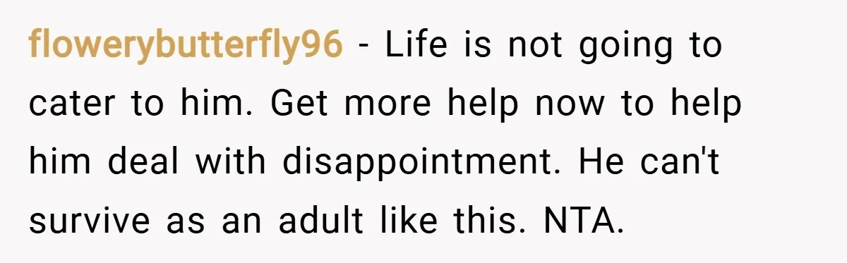 flowerybutterfly96 − Life is not going to cater to him. Get more help now to help him deal with disappointment. He can't survive as an adult like this. NTA.