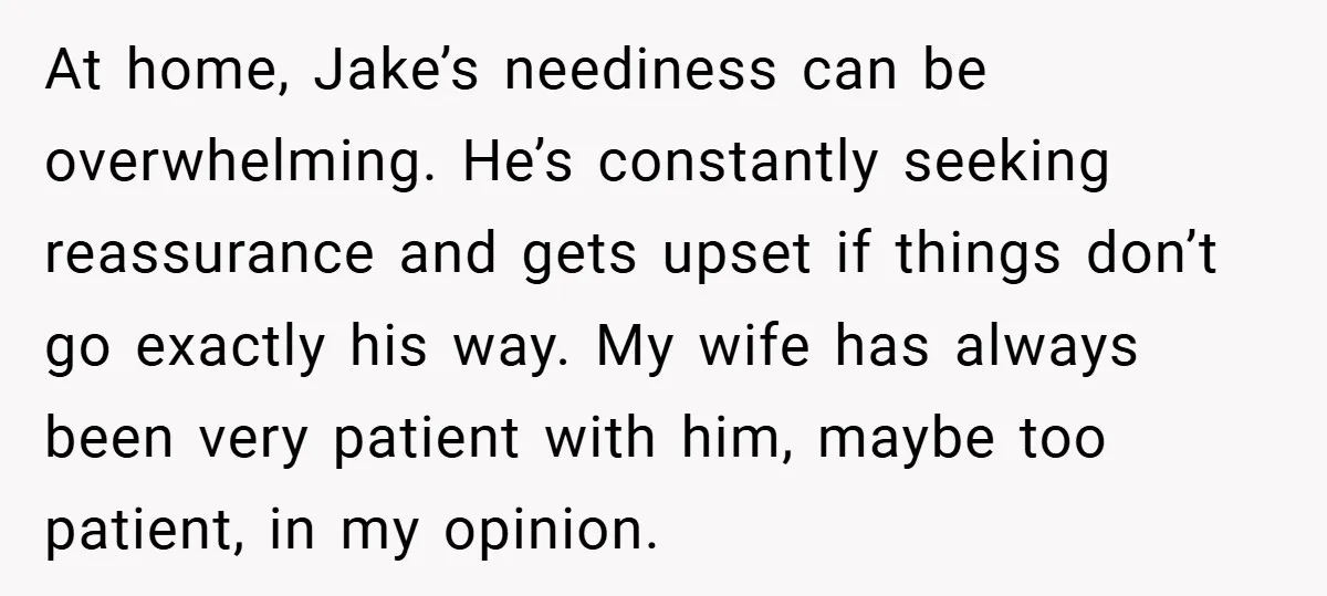 At home, Jake’s neediness can be overwhelming. He’s constantly seeking reassurance and gets upset if things don’t go exactly his way. My wife has always been very patient with him,...