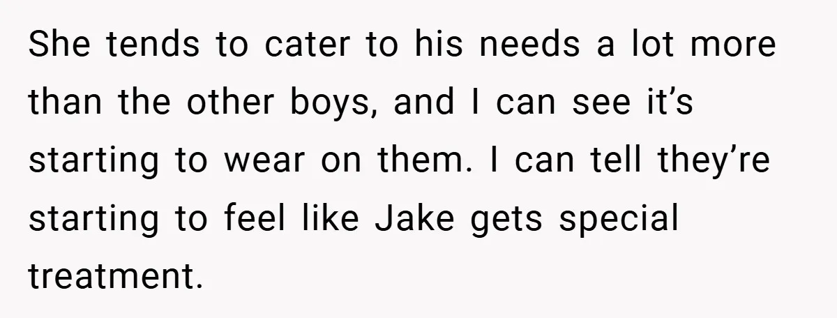 She tends to cater to his needs a lot more than the other boys, and I can see it’s starting to wear on them. I can tell they’re starting to...