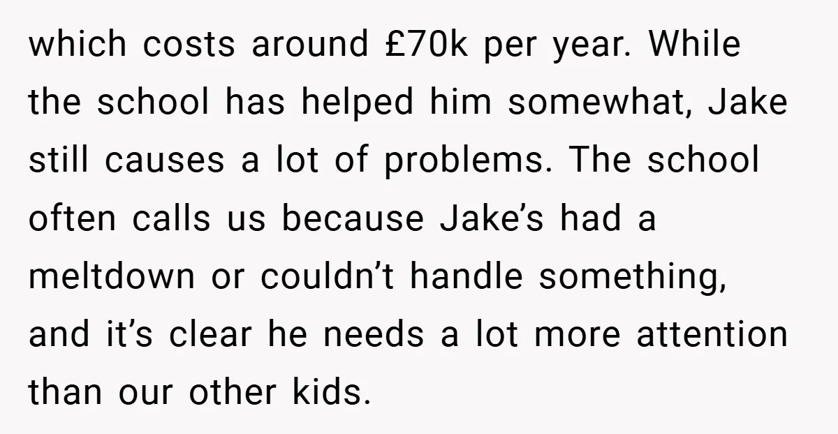 which costs around £70k per year. While the school has helped him somewhat, Jake still causes a lot of problems. The school often calls us because Jake’s had a meltdown...