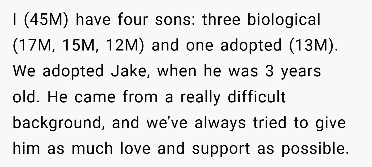 I (45M) have four sons: three biological (17M, 15M, 12M) and one adopted (13M). We adopted Jake, when he was 3 years old. He came from a really difficult background,...