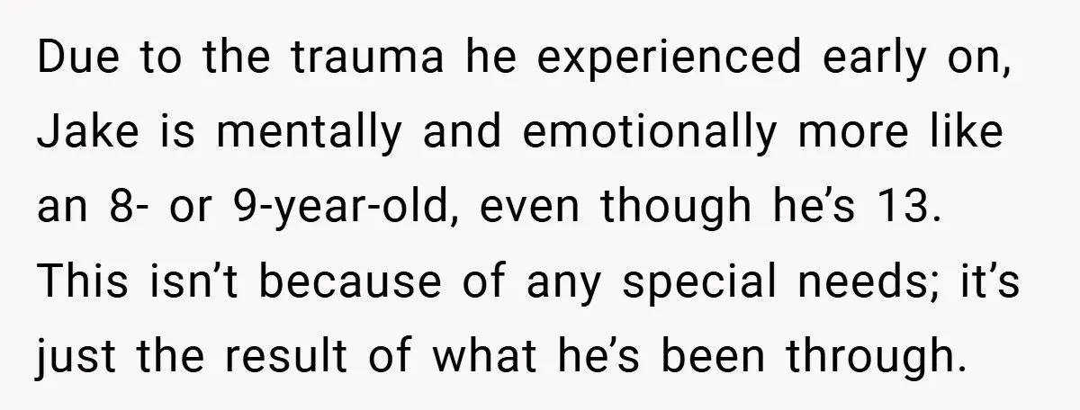 Due to the trauma he experienced early on, Jake is mentally and emotionally more like an 8- or 9-year-old, even though he’s 13. This isn’t because of any special needs;...