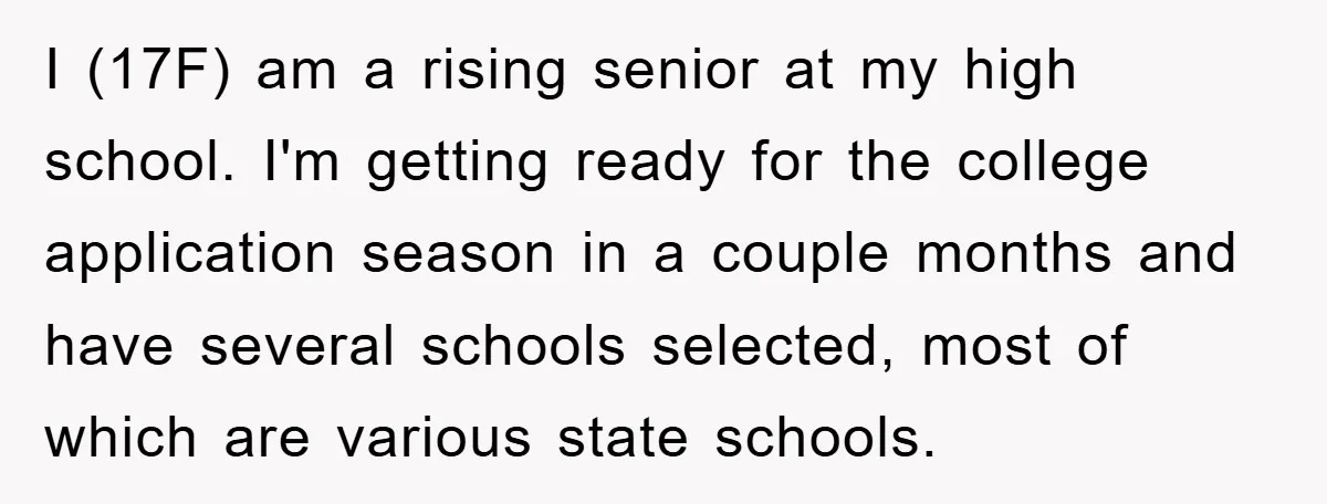 I (17F) am a rising senior at my high school. I'm getting ready for the college application season in a couple months and have several schools selected, most of which...