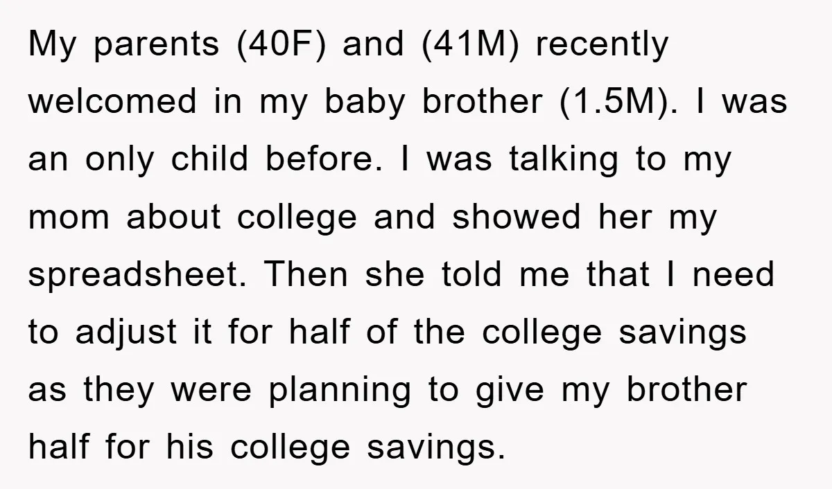 My parents (40F) and (41M) recently welcomed in my baby brother (1.5M). I was an only child before. I was talking to my mom about college and showed her my...