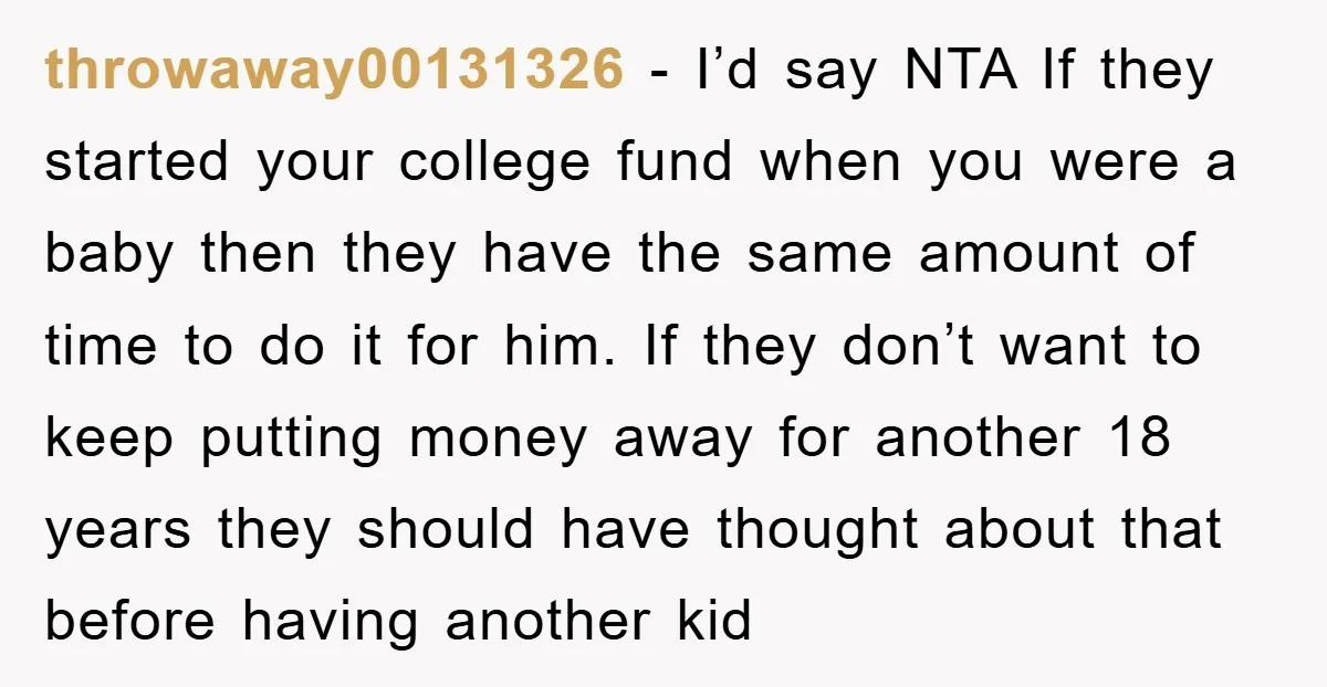 throwaway00131326 − I’d say NTA If they started your college fund when you were a baby then they have the same amount of time to do it for him. If...