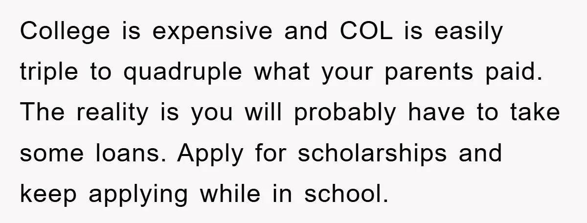 College is expensive and COL is easily triple to quadruple what your parents paid. The reality is you will probably have to take some loans. Apply for scholarships and keep...
