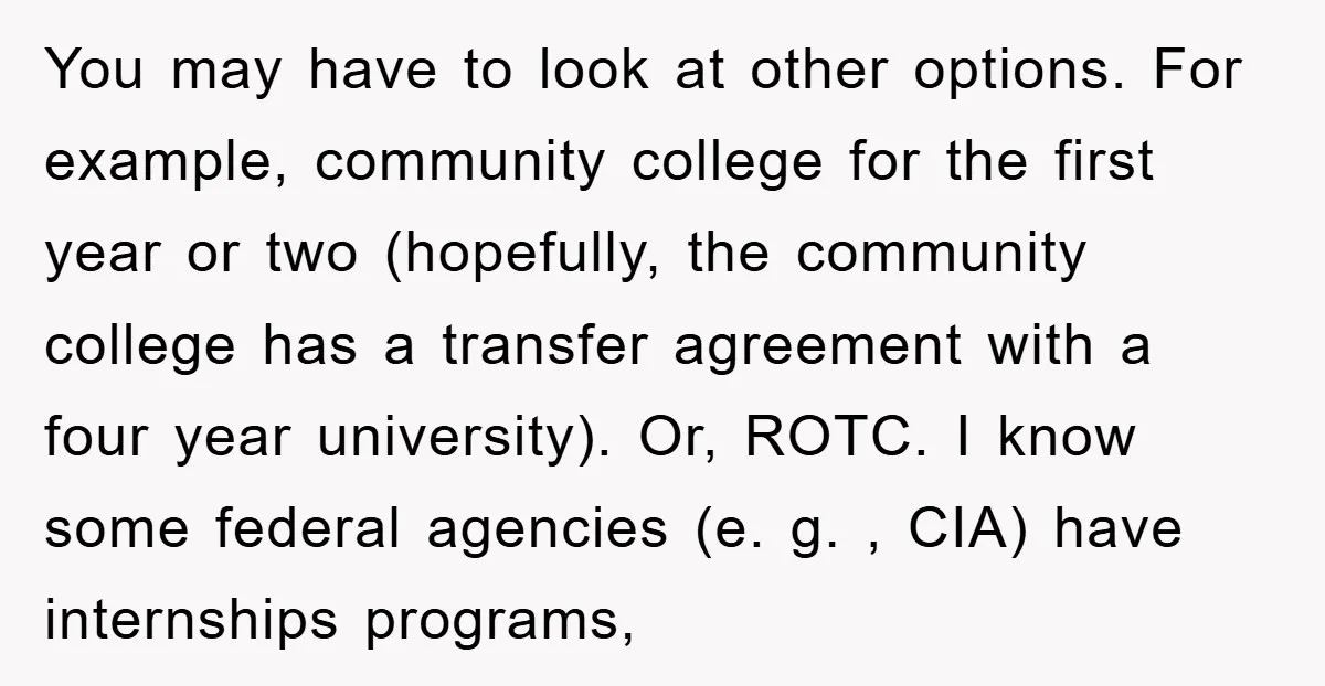 You may have to look at other options. For example, community college for the first year or two (hopefully, the community college has a transfer agreement with a four year...