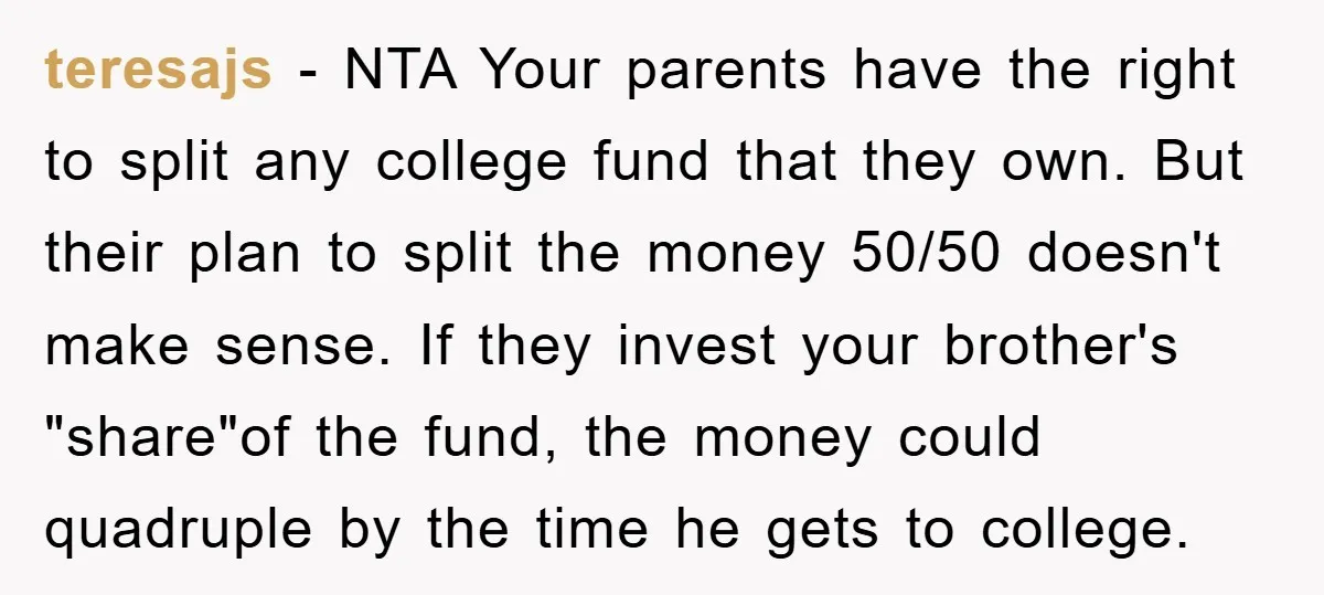 teresajs − NTA Your parents have the right to split any college fund that they own. But their plan to split the money 50/50 doesn't make sense. If they invest...