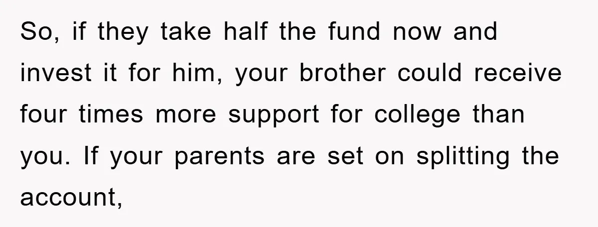 So, if they take half the fund now and invest it for him, your brother could receive four times more support for college than you. If your parents are set...