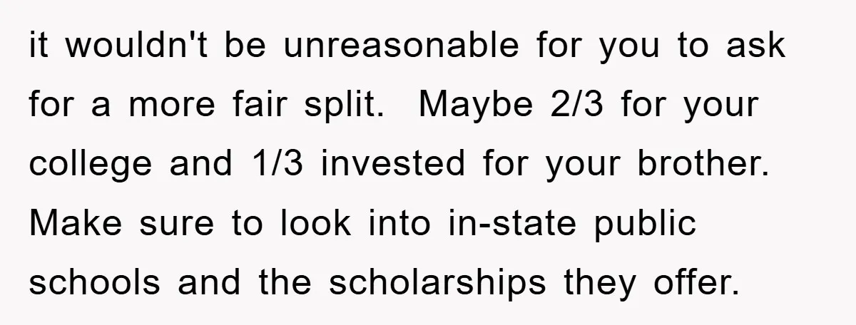 it wouldn't be unreasonable for you to ask for a more fair split. Maybe 2/3 for your college and 1/3 invested for your brother. Make sure to look into in-state...