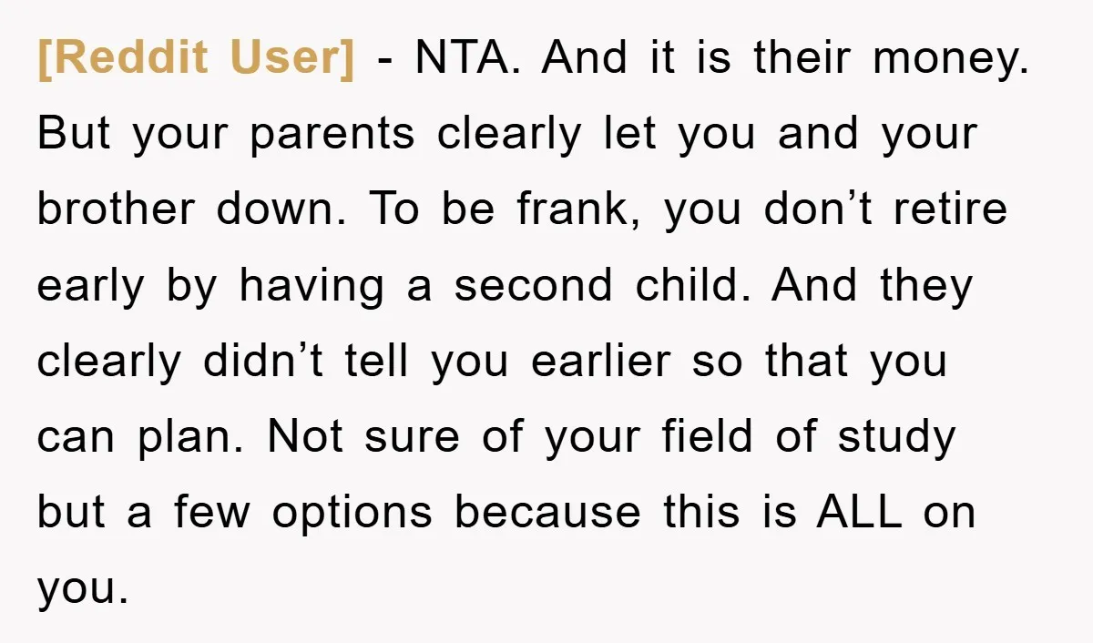 [Reddit User] − NTA. And it is their money. But your parents clearly let you and your brother down. To be frank, you don’t retire early by having a second...