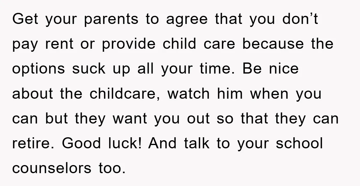 Get your parents to agree that you don’t pay rent or provide child care because the options suck up all your time. Be nice about the childcare, watch him when...