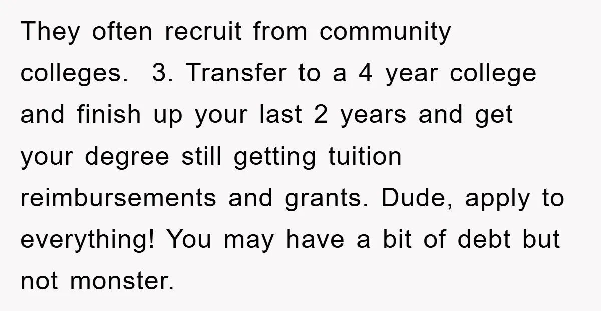 They often recruit from community colleges. 3. Transfer to a 4 year college and finish up your last 2 years and get your degree still getting tuition reimbursements and grants....