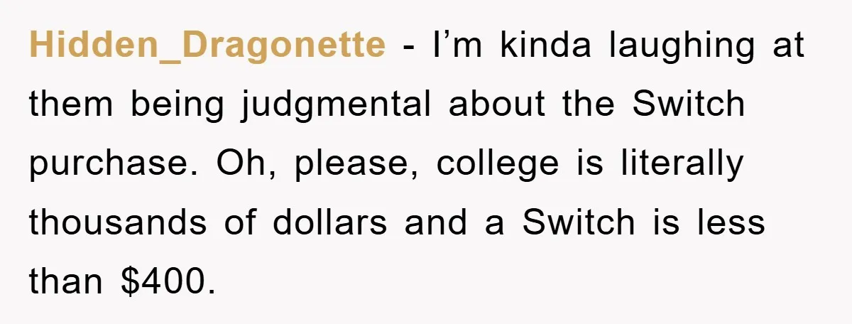 Hidden_Dragonette − I’m kinda laughing at them being judgmental about the Switch purchase. Oh, please, college is literally thousands of dollars and a Switch is less than $400.
