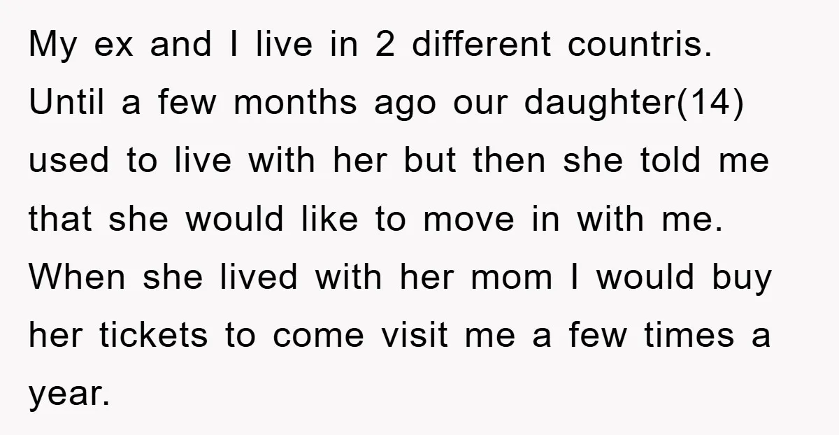 My ex and I live in 2 different countris. Until a few months ago our daughter(14) used to live with her but then she told me that she would like...