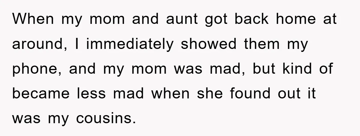 When my mom and aunt got back home at around, I immediately showed them my phone, and my mom was mad, but kind of became less mad when she found...