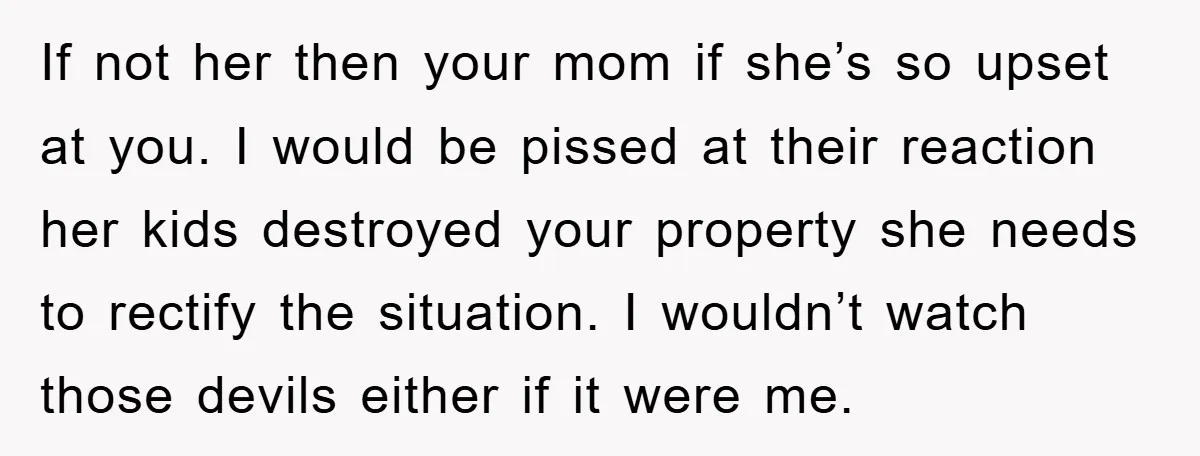 If not her then your mom if she’s so upset at you. I would be pissed at their reaction her kids destroyed your property she needs to rectify the situation....