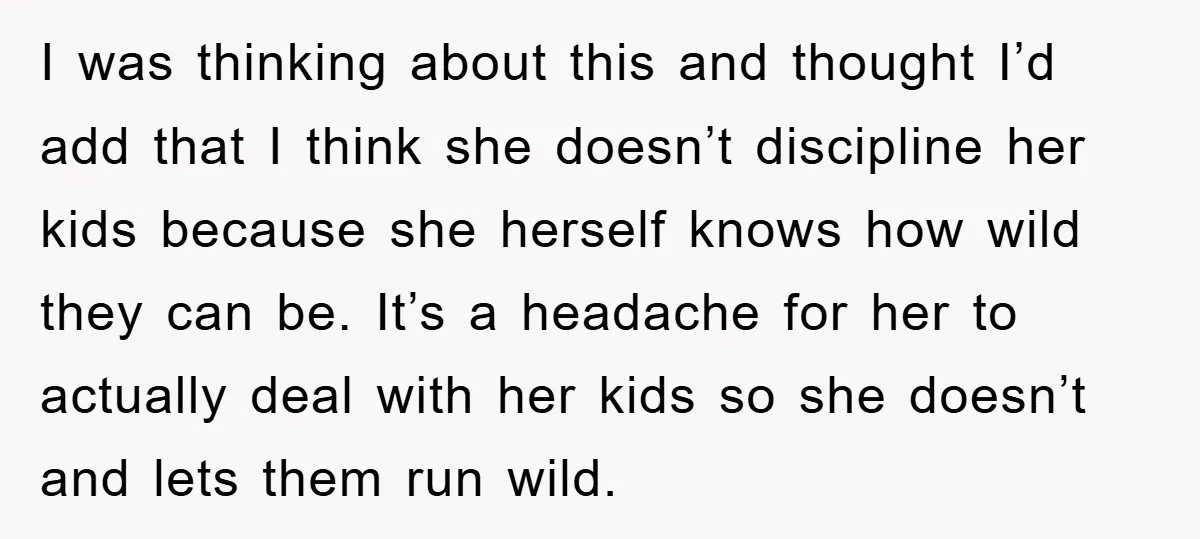 I was thinking about this and thought I’d add that I think she doesn’t discipline her kids because she herself knows how wild they can be. It’s a headache for...