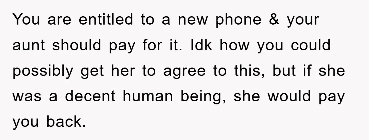 You are entitled to a new phone & your aunt should pay for it. Idk how you could possibly get her to agree to this, but if she was a...