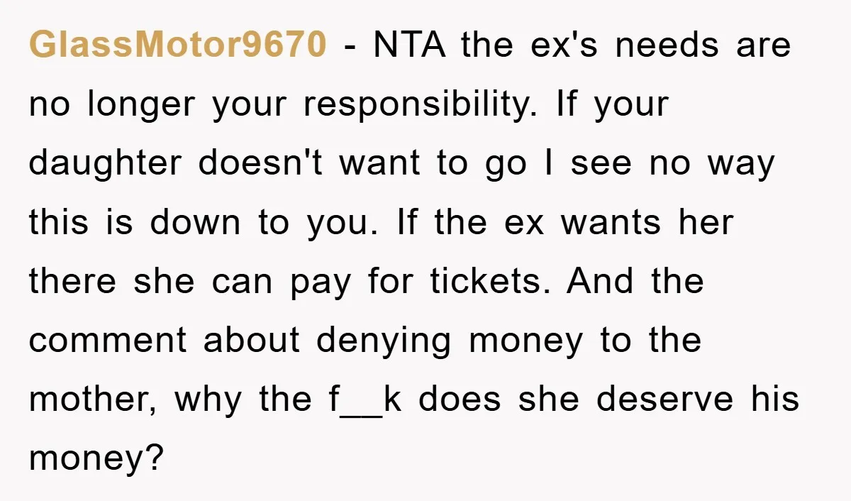 GlassMotor9670 − NTA the ex's needs are no longer your responsibility. If your daughter doesn't want to go I see no way this is down to you. If the ex...