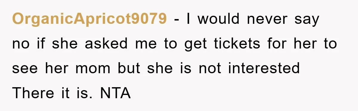 OrganicApricot9079 − I would never say no if she asked me to get tickets for her to see her mom but she is not interested There it is. NTA