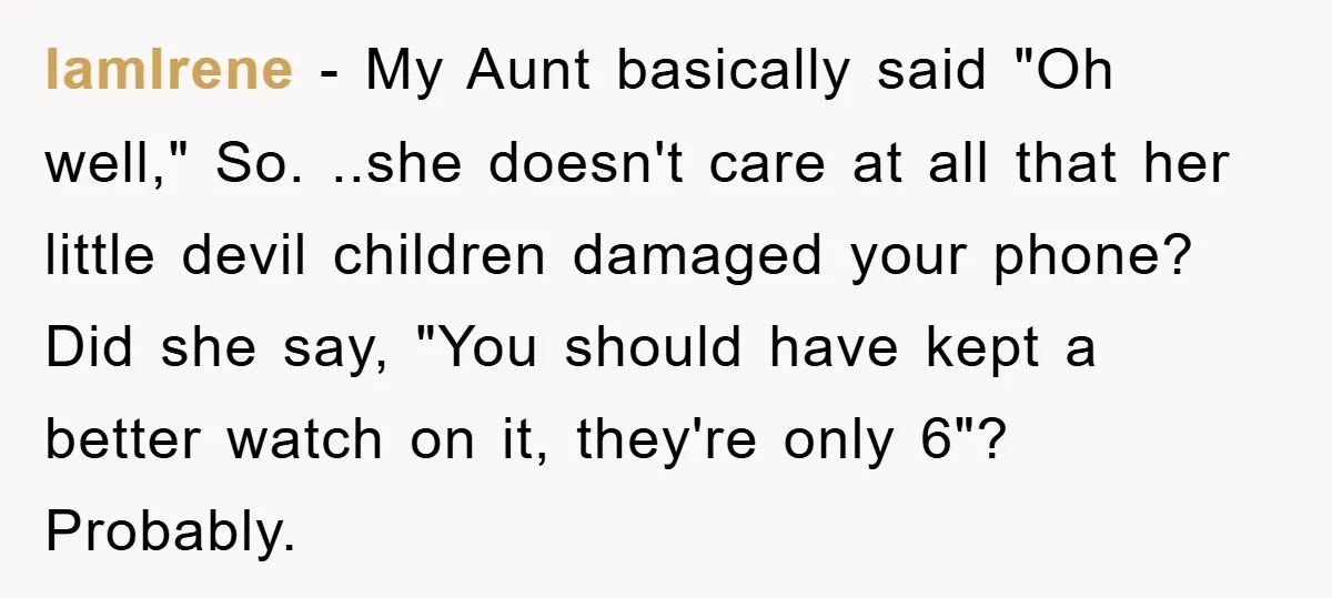 IamIrene − My Aunt basically said "Oh well," So. ..she doesn't care at all that her little devil children damaged your phone? Did she say, "You should have kept a...