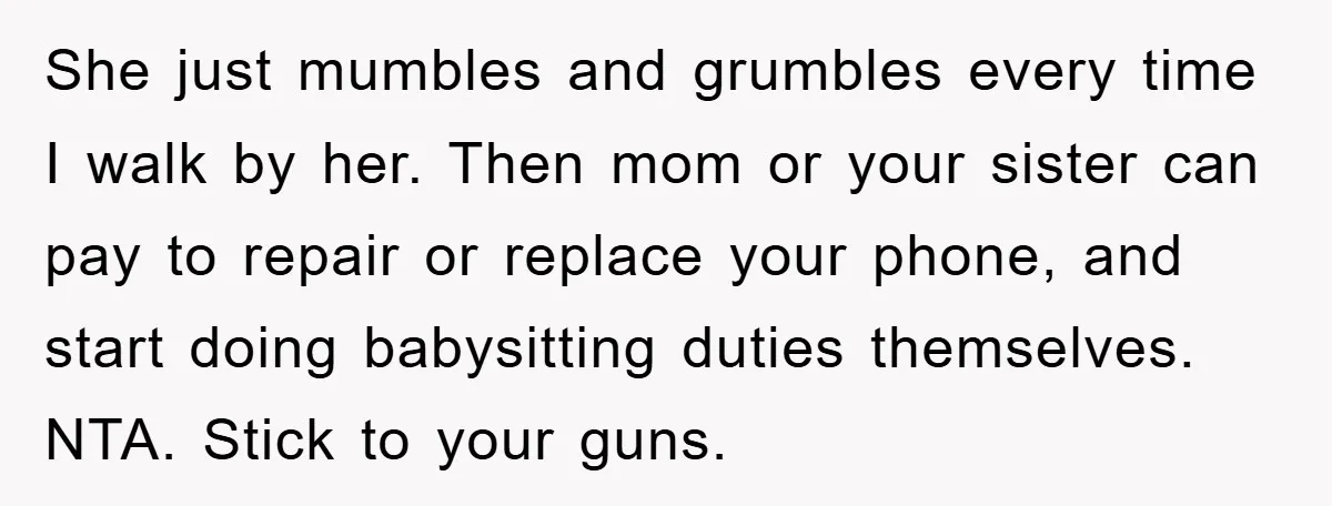 She just mumbles and grumbles every time I walk by her. Then mom or your sister can pay to repair or replace your phone, and start doing babysitting duties themselves....