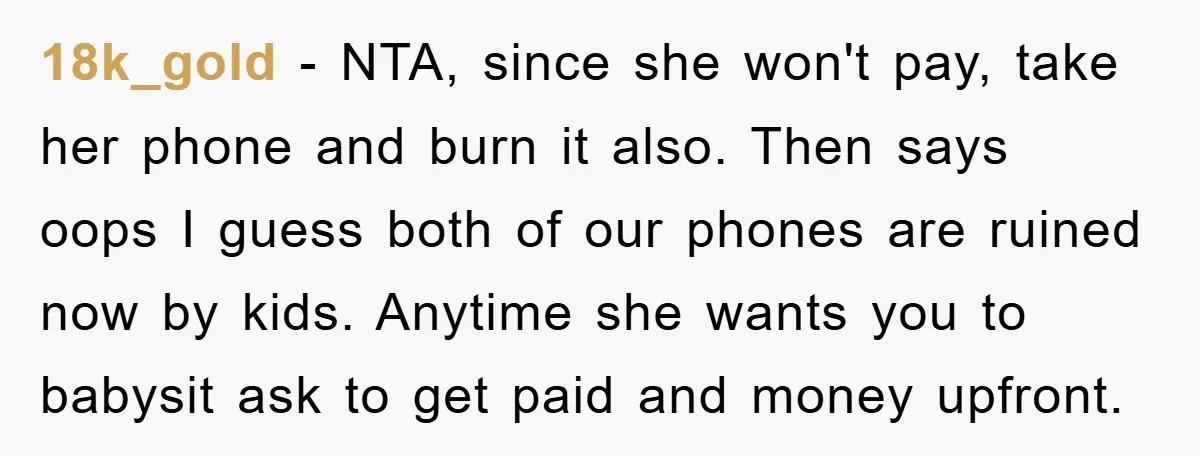 18k_gold − NTA, since she won't pay, take her phone and burn it also. Then says oops I guess both of our phones are ruined now by kids. Anytime she...
