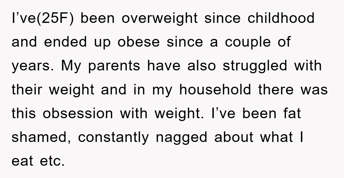 I’ve(25F) been overweight since childhood and ended up obese since a couple of years. My parents have also struggled with their weight and in my household there was this obsession...