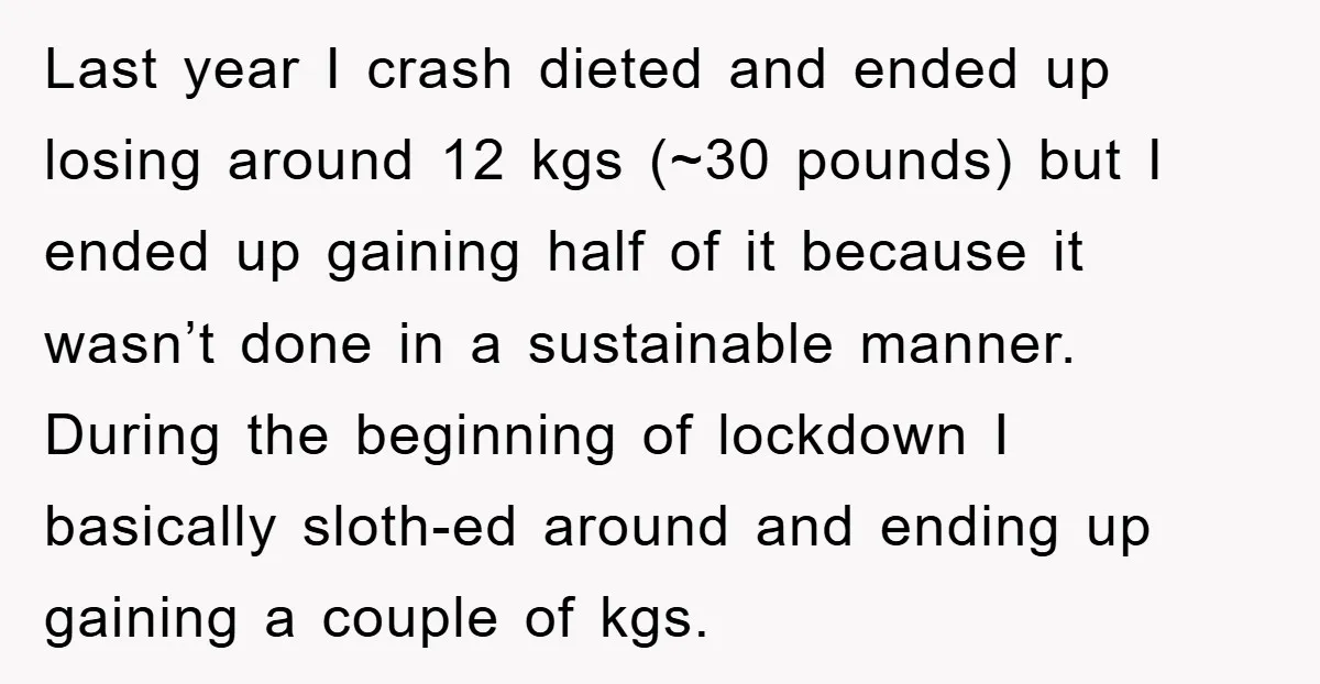Last year I crash dieted and ended up losing around 12 kgs (~30 pounds) but I ended up gaining half of it because it wasn’t done in a sustainable manner....