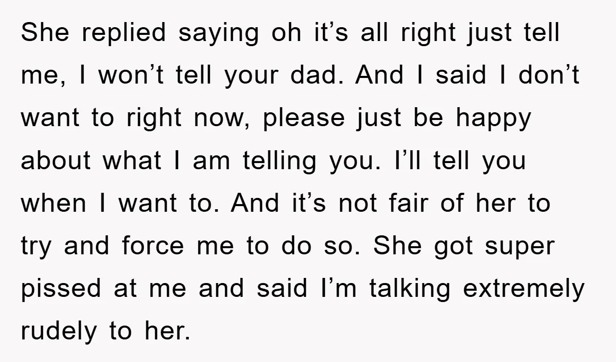 She replied saying oh it’s all right just tell me, I won’t tell your dad. And I said I don’t want to right now, please just be happy about what...