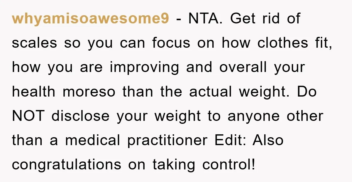 whyamisoawesome9 − NTA. Get rid of scales so you can focus on how clothes fit, how you are improving and overall your health moreso than the actual weight. Do NOT...