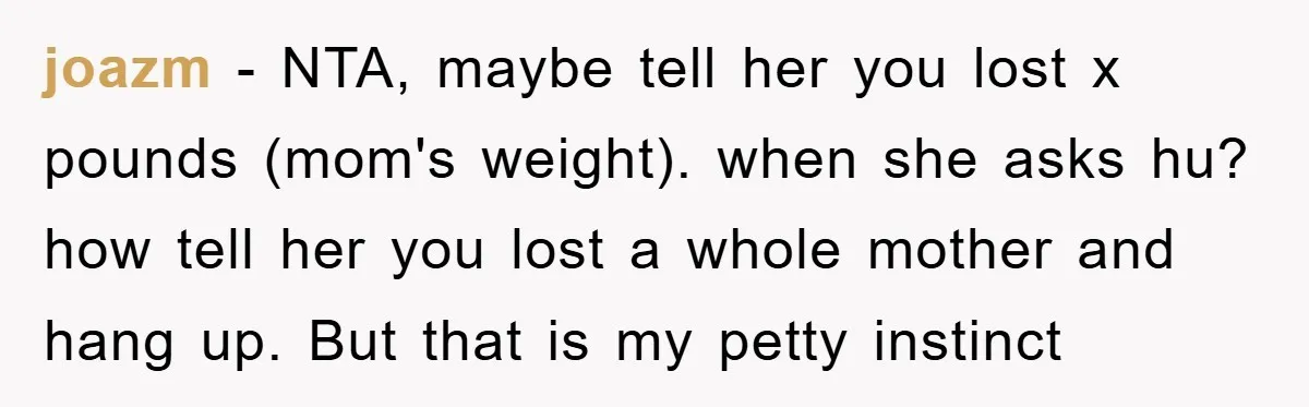 joazm − NTA, maybe tell her you lost x pounds (mom's weight). when she asks hu? how tell her you lost a whole mother and hang up. But that is...