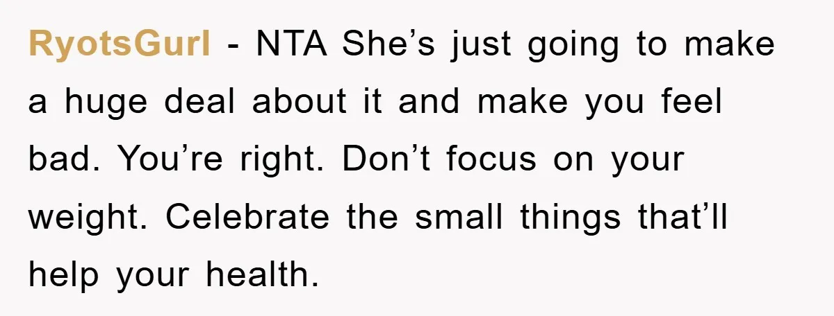 RyotsGurl − NTA She’s just going to make a huge deal about it and make you feel bad. You’re right. Don’t focus on your weight. Celebrate the small things that’ll...