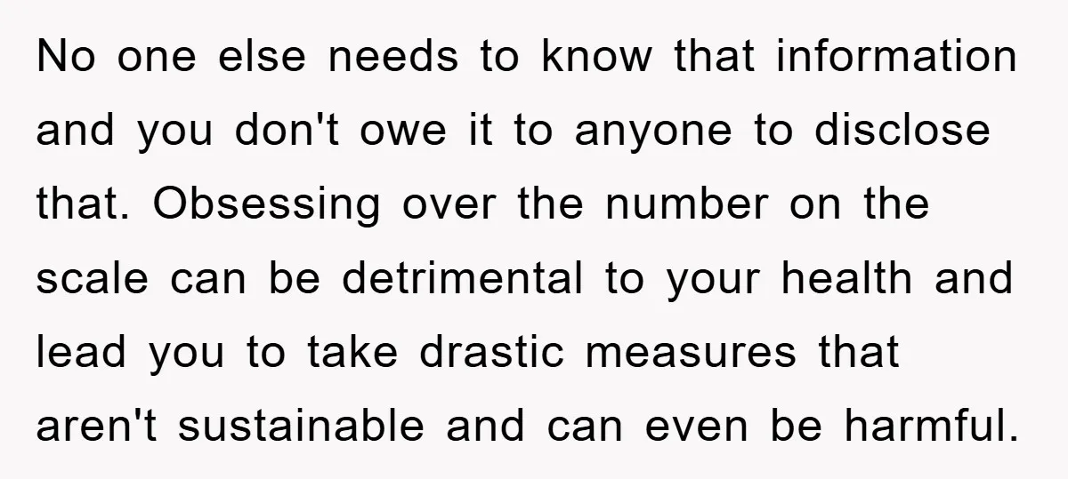 No one else needs to know that information and you don't owe it to anyone to disclose that. Obsessing over the number on the scale can be detrimental to your...