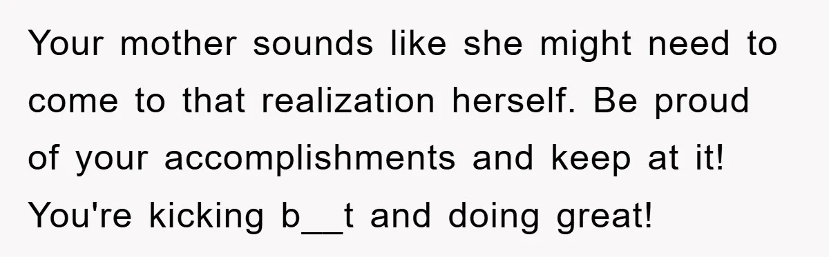 Your mother sounds like she might need to come to that realization herself. Be proud of your accomplishments and keep at it! You're kicking b__t and doing great!