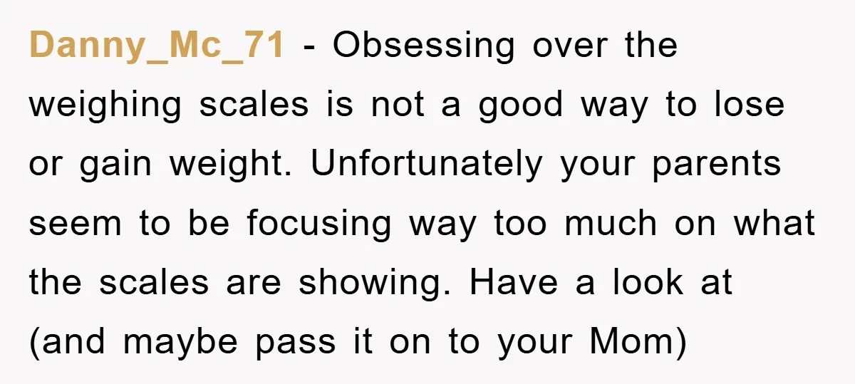 Danny_Mc_71 − Obsessing over the weighing scales is not a good way to lose or gain weight. Unfortunately your parents seem to be focusing way too much on what the...