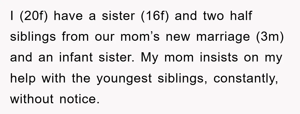 I (20f) have a sister (16f) and two half siblings from our mom’s new marriage (3m) and an infant sister. My mom insists on my help with the youngest siblings,...