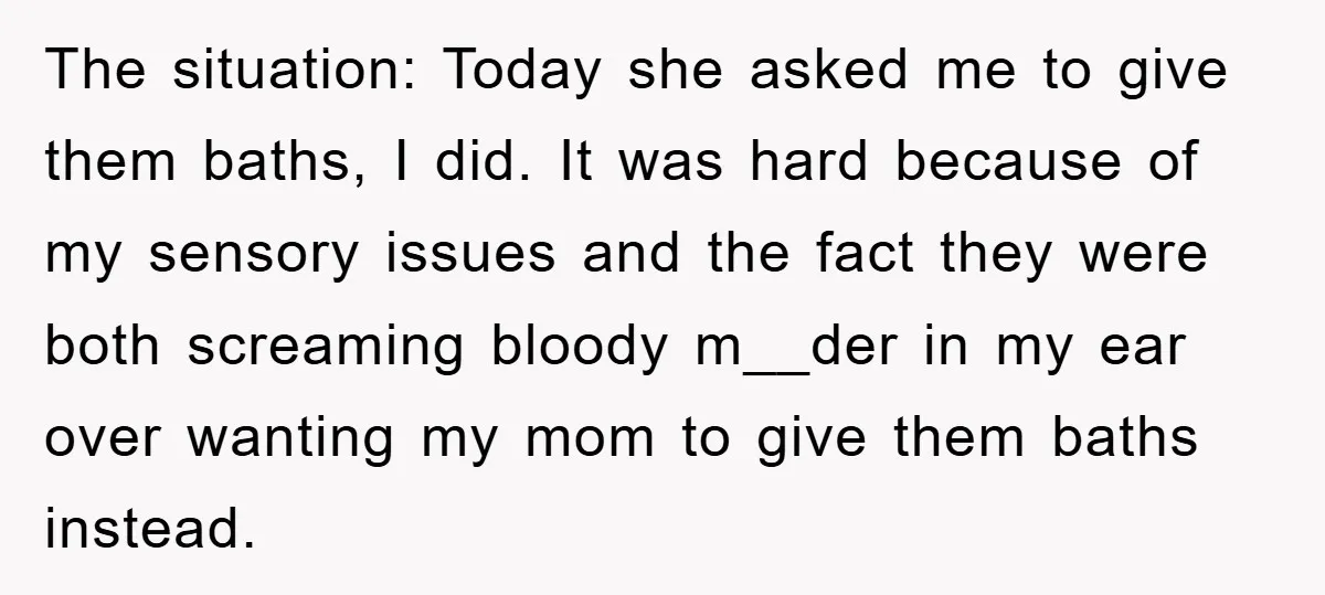 The situation: Today she asked me to give them baths, I did. It was hard because of my sensory issues and the fact they were both screaming bloody m__der in...