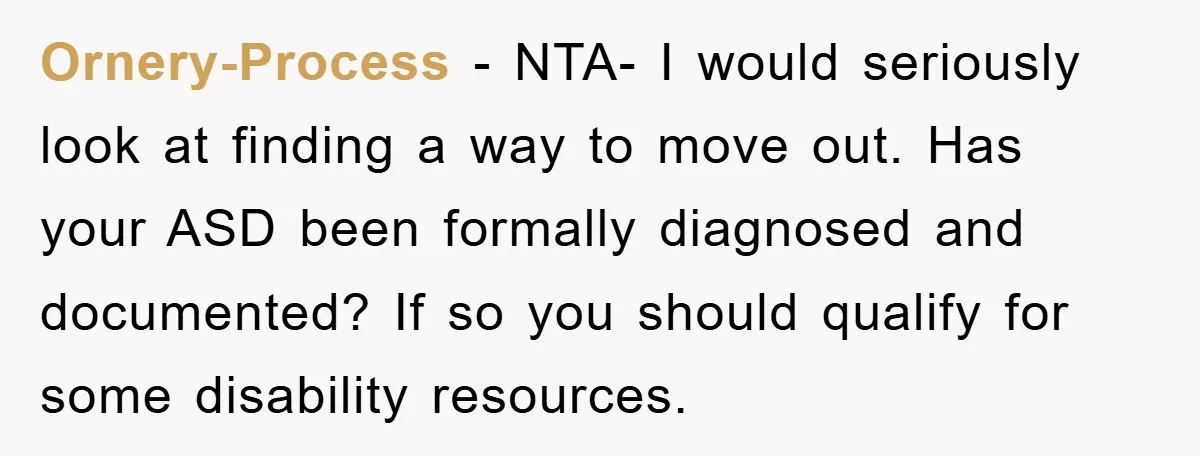 Ornery-Process − NTA- I would seriously look at finding a way to move out. Has your ASD been formally diagnosed and documented? If so you should qualify for some disability...