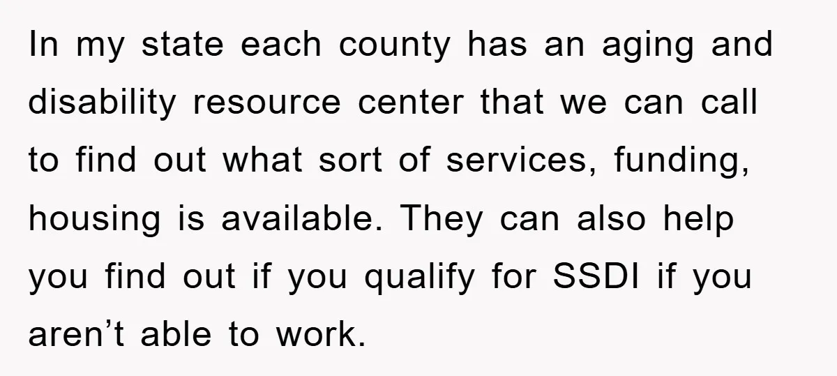 In my state each county has an aging and disability resource center that we can call to find out what sort of services, funding, housing is available. They can also...