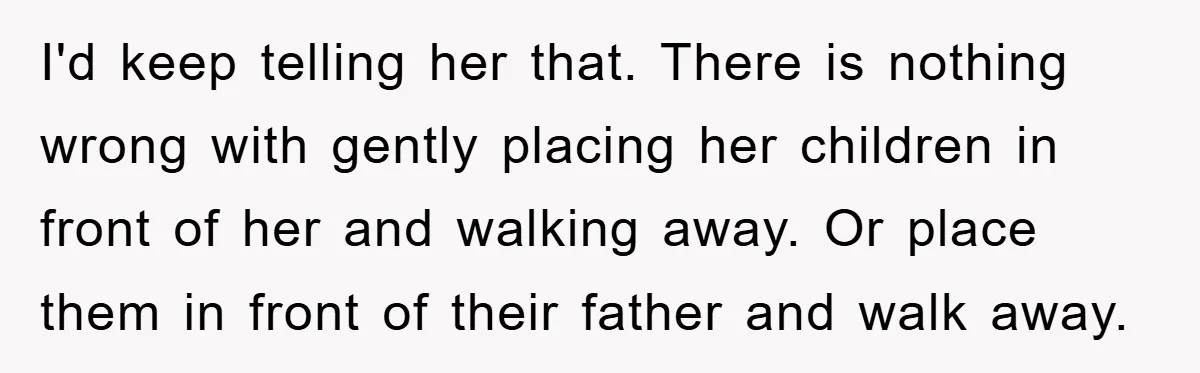 I'd keep telling her that. There is nothing wrong with gently placing her children in front of her and walking away. Or place them in front of their father and...