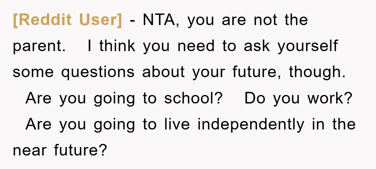 [Reddit User] − NTA, you are not the parent. I think you need to ask yourself some questions about your future, though. Are you going to school? Do you work?...